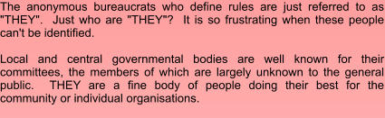 The anonymous bureaucrats who define rules are just referred to as "THEY".  Just who are "THEY"?  It is so frustrating when these people can't be identified.   Local and central governmental bodies are well known for their committees, the members of which are largely unknown to the general public.  THEY are a fine body of people doing their best for the community or individual organisations.
