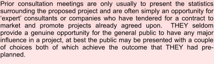 Prior consultation meetings are only usually to present the statistics surrounding the proposed project and are often simply an opportunity for ‘expert’ consultants or companies who have tendered for a contract to market and promote projects already agreed upon.  THEY seldom provide a genuine opportunity for the general public to have any major influence in a project, at best the public may be presented with a couple of choices both of which achieve the outcome that THEY had pre-planned.